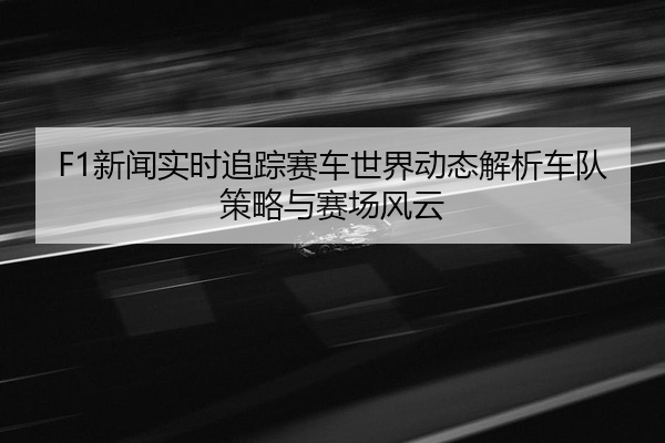 F1新闻实时追踪赛车世界动态解析车队策略与赛场风云