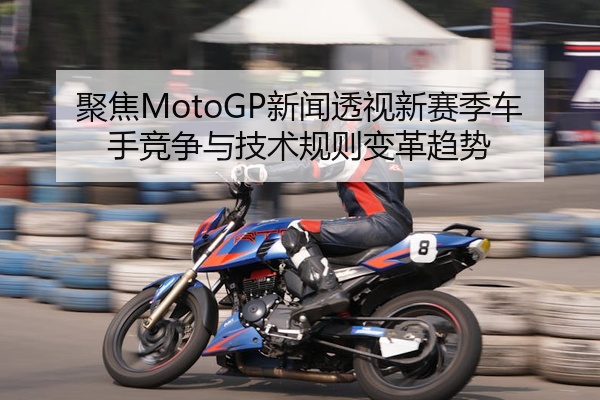 聚焦MotoGP新闻透视新赛季车手竞争与技术规则变革趋势