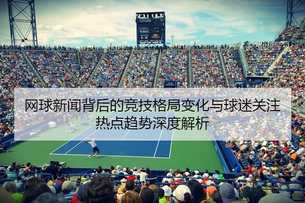 网球新闻背后的竞技格局变化与球迷关注热点趋势深度解析