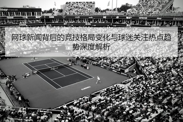网球新闻背后的竞技格局变化与球迷关注热点趋势深度解析