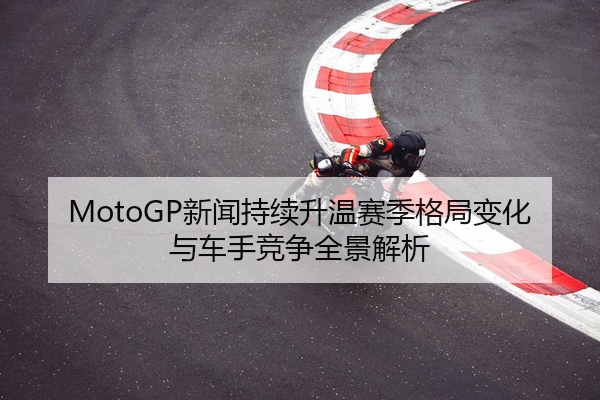 MotoGP新闻持续升温赛季格局变化与车手竞争全景解析