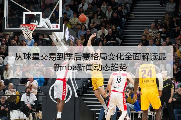 从球星交易到季后赛格局变化全面解读最新nba新闻动态趋势