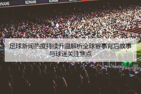 足球新闻热度持续升温解析全球赛事背后故事与球迷关注焦点
