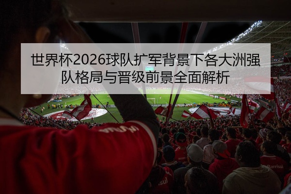 世界杯2026球队扩军背景下各大洲强队格局与晋级前景全面解析