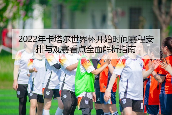 2022年卡塔尔世界杯开始时间赛程安排与观赛看点全面解析指南