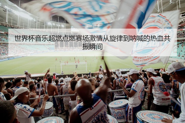 世界杯音乐超燃点燃赛场激情从旋律到呐喊的热血共振瞬间