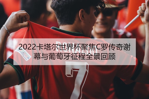 2022卡塔尔世界杯聚焦C罗传奇谢幕与葡萄牙征程全景回顾