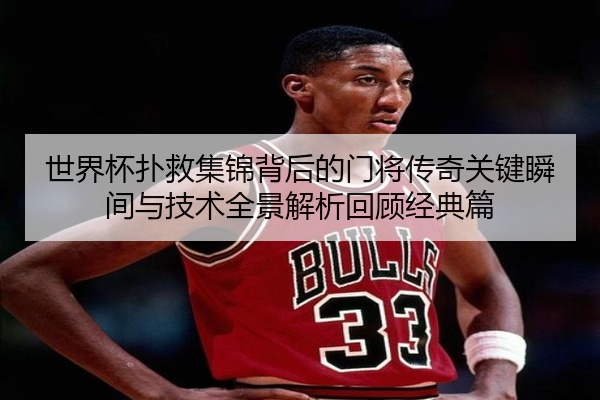 世界杯扑救集锦背后的门将传奇关键瞬间与技术全景解析回顾经典篇