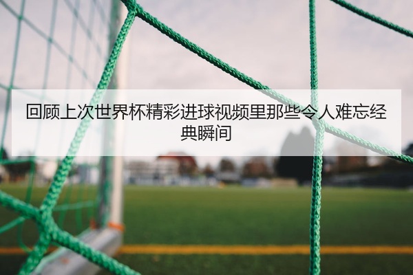 回顾上次世界杯精彩进球视频里那些令人难忘经典瞬间