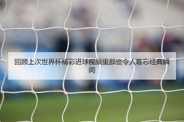 回顾上次世界杯精彩进球视频里那些令人难忘经典瞬间