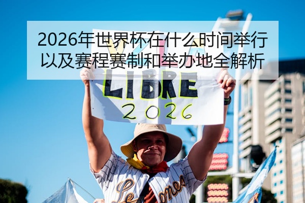 2026年世界杯在什么时间举行以及赛程赛制和举办地全解析