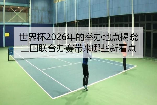 世界杯2026年的举办地点揭晓三国联合办赛带来哪些新看点
