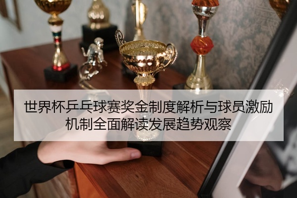 世界杯乒乓球赛奖金制度解析与球员激励机制全面解读发展趋势观察