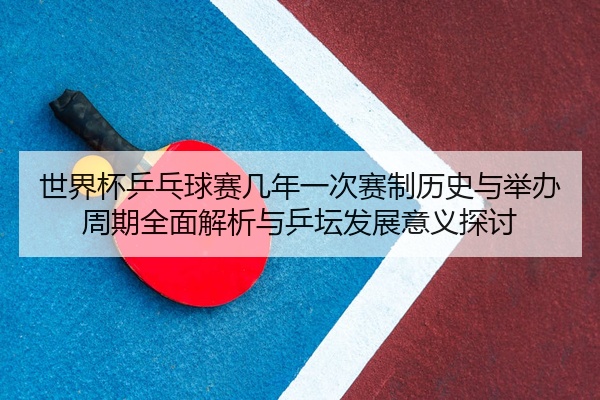 世界杯乒乓球赛几年一次赛制历史与举办周期全面解析与乒坛发展意义探讨
