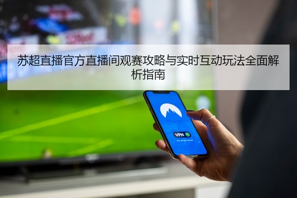 苏超直播官方直播间观赛攻略与实时互动玩法全面解析指南