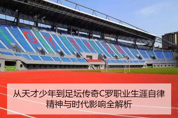 从天才少年到足坛传奇C罗职业生涯自律精神与时代影响全解析