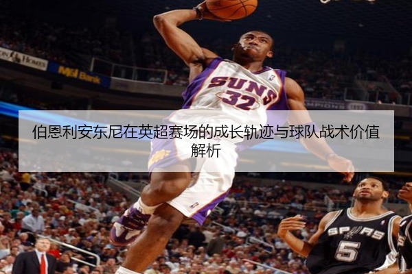 伯恩利安东尼在英超赛场的成长轨迹与球队战术价值解析