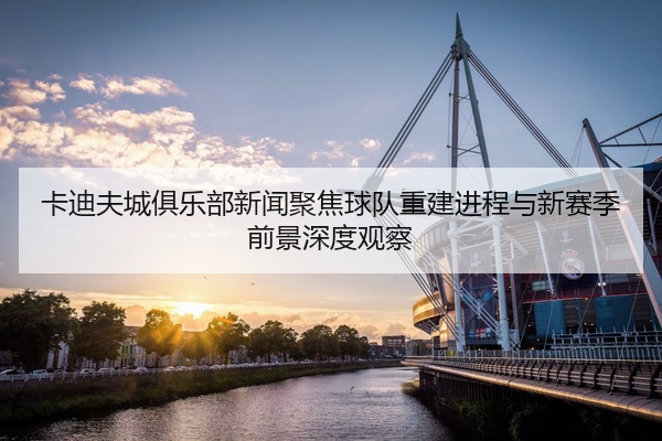 卡迪夫城俱乐部新闻聚焦球队重建进程与新赛季前景深度观察