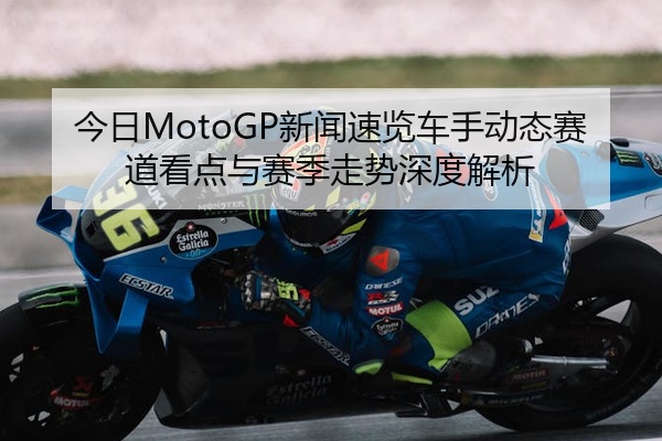 今日MotoGP新闻速览车手动态赛道看点与赛季走势深度解析