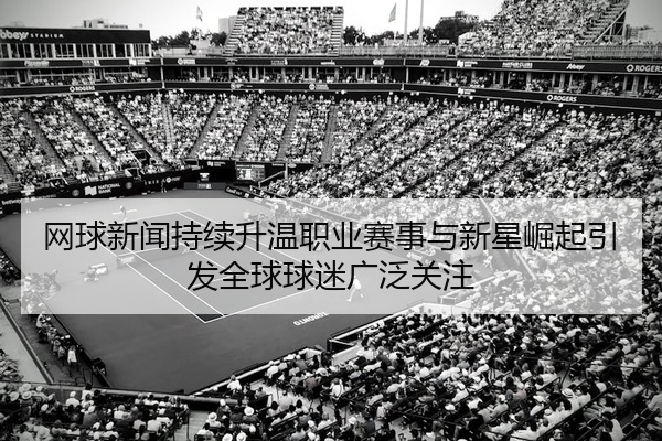 网球新闻持续升温职业赛事与新星崛起引发全球球迷广泛关注