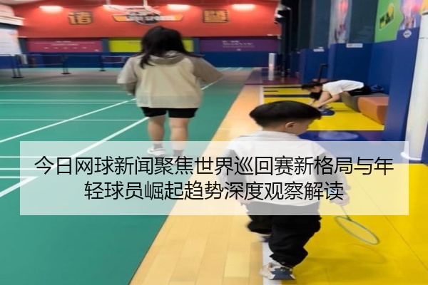 今日网球新闻聚焦世界巡回赛新格局与年轻球员崛起趋势深度观察解读