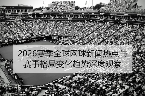 2026赛季全球网球新闻热点与赛事格局变化趋势深度观察