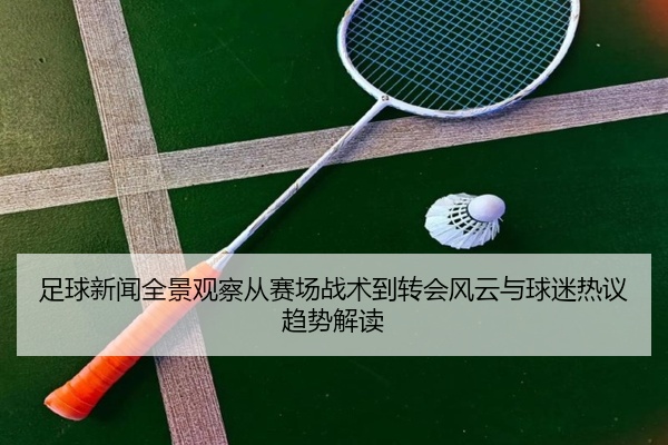足球新闻全景观察从赛场战术到转会风云与球迷热议趋势解读