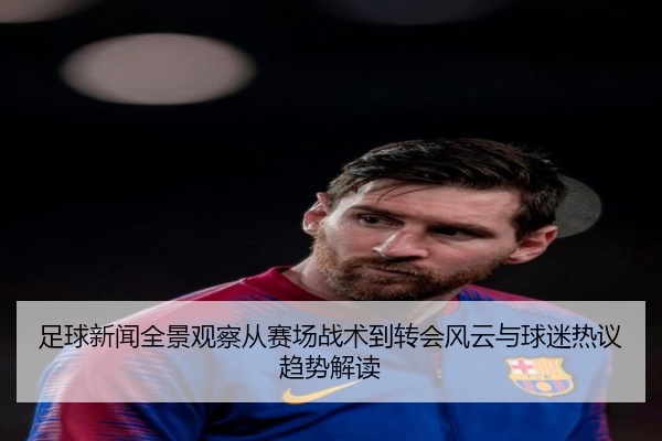 足球新闻全景观察从赛场战术到转会风云与球迷热议趋势解读