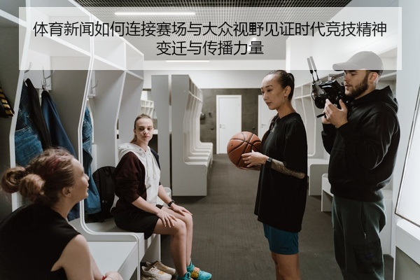 体育新闻如何连接赛场与大众视野见证时代竞技精神变迁与传播力量