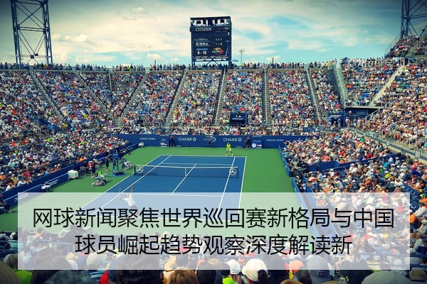 网球新闻聚焦世界巡回赛新格局与中国球员崛起趋势观察深度解读新