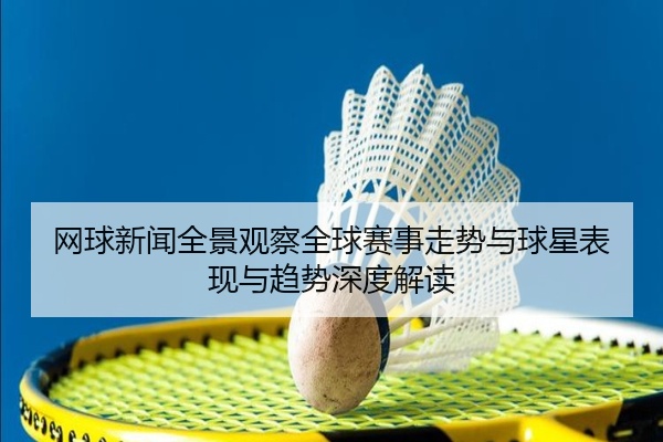 网球新闻全景观察全球赛事走势与球星表现与趋势深度解读