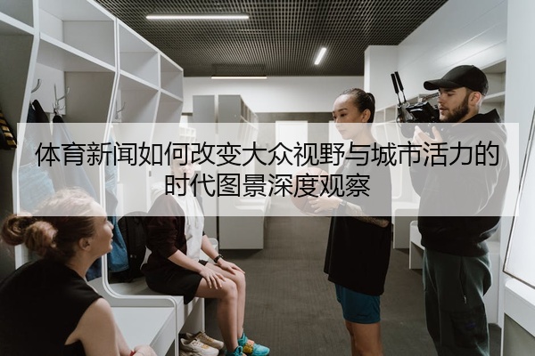 体育新闻如何改变大众视野与城市活力的时代图景深度观察