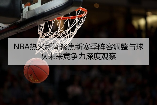 NBA热火新闻聚焦新赛季阵容调整与球队未来竞争力深度观察