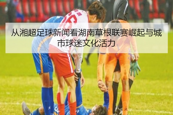 从湘超足球新闻看湖南草根联赛崛起与城市球迷文化活力
