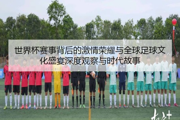 世界杯赛事背后的激情荣耀与全球足球文化盛宴深度观察与时代故事